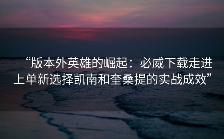 “版本外英雄的崛起：必威下载走进上单新选择凯南和奎桑提的实战成效”