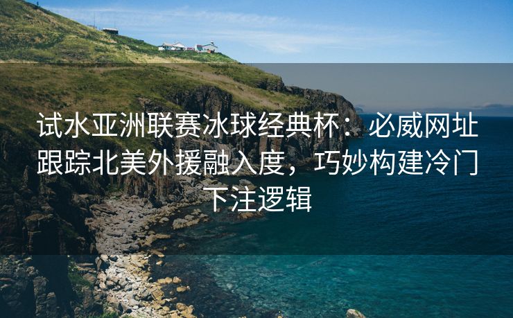 试水亚洲联赛冰球经典杯：必威网址跟踪北美外援融入度，巧妙构建冷门下注逻辑