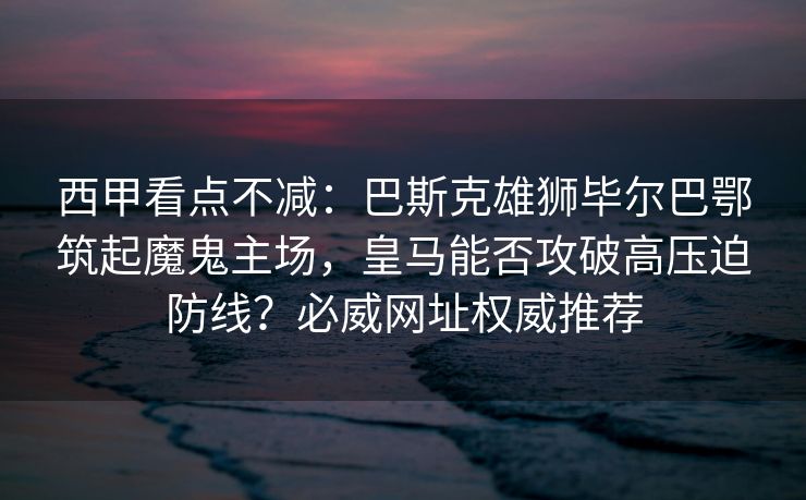 西甲看点不减：巴斯克雄狮毕尔巴鄂筑起魔鬼主场，皇马能否攻破高压迫防线？必威网址权威推荐