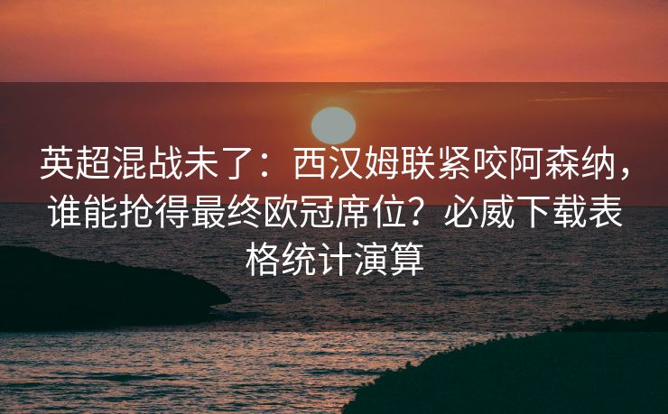 英超混战未了：西汉姆联紧咬阿森纳，谁能抢得最终欧冠席位？必威下载表格统计演算