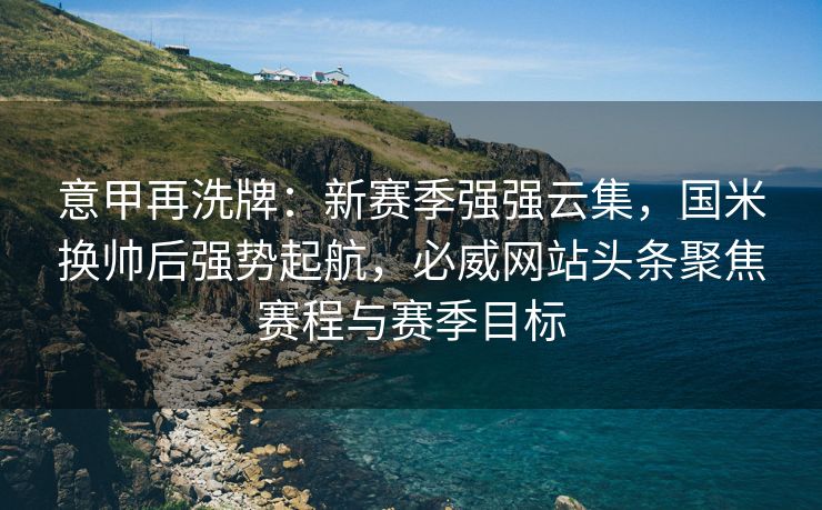 意甲再洗牌：新赛季强强云集，国米换帅后强势起航，必威网站头条聚焦赛程与赛季目标