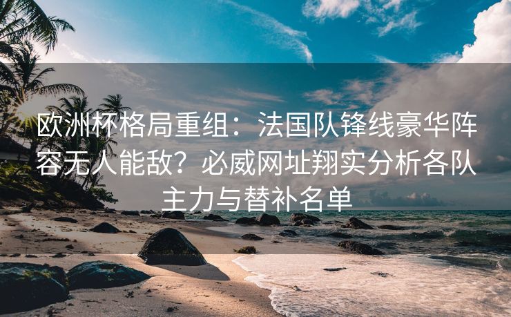 欧洲杯格局重组：法国队锋线豪华阵容无人能敌？必威网址翔实分析各队主力与替补名单